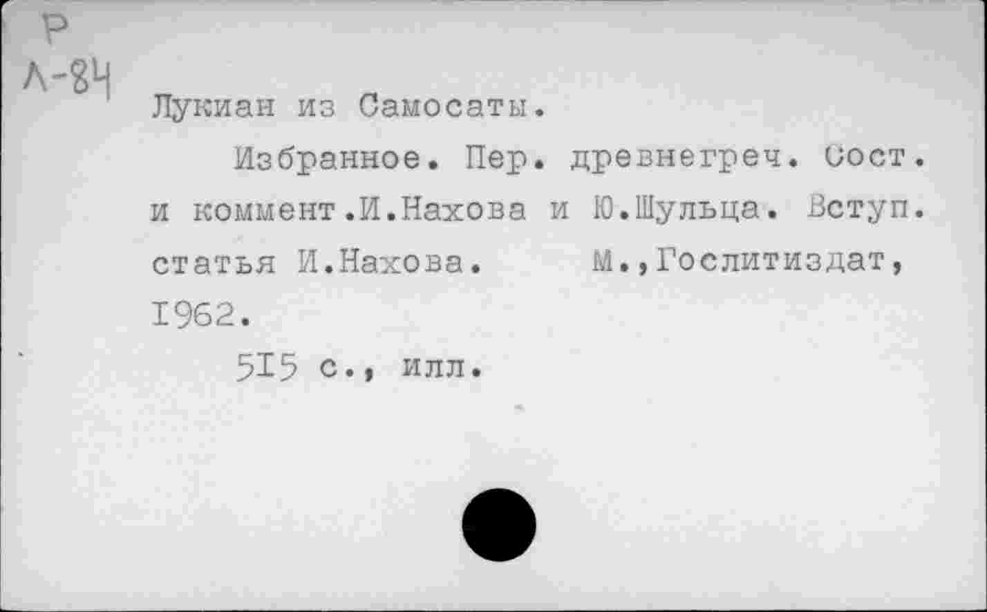 ﻿Лукиан из Самосаты.
Избранное. Пер. древнегреч. иост. и коммент.И.Нахова и Ю.Шульца. Вступ. статья И.Нахова. М.,Гослитиздат, 1962.
515 с., ИЛЛ.